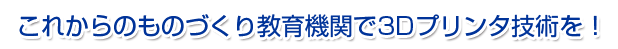 これからのものづくり教育機関で3Dプリンタ技術を！
